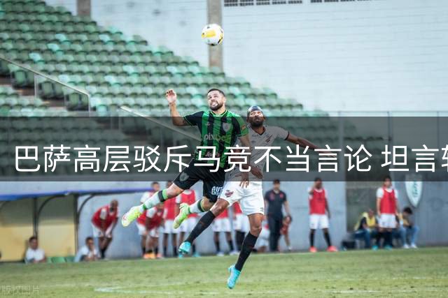 巴萨高层驳斥马竞不当言论 坦言转会操作不顺