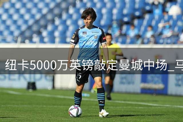 纽卡5000万英镑敲定曼城中场 马雷斯卡计划引援补强